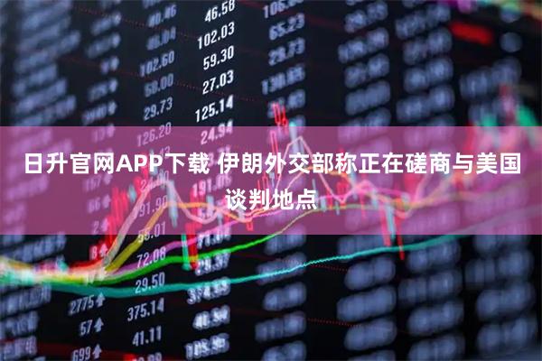 日升官网APP下载 伊朗外交部称正在磋商与美国谈判地点