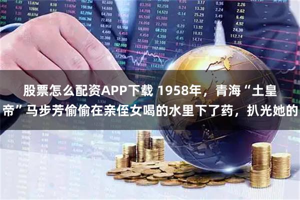 股票怎么配资APP下载 1958年，青海“土皇帝”马步芳偷偷在亲侄女喝的水里下了药，扒光她的