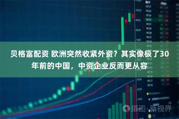 贝格富配资 欧洲突然收紧外资？其实像极了30年前的中国，中资企业反而更从容