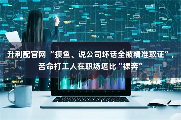 升利配官网 “摸鱼、说公司坏话全被精准取证”，苦命打工人在职场堪比“裸奔”