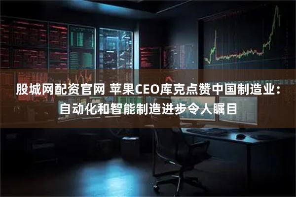 股城网配资官网 苹果CEO库克点赞中国制造业：自动化和智能制造进步令人瞩目