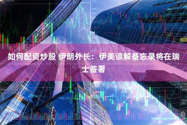 如何配资炒股 伊朗外长:伊美谅解备忘录将在瑞士签署