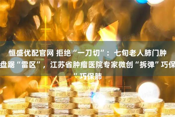 恒盛优配官网 拒绝“一刀切”：七旬老人肺门肿瘤盘踞“雷区”，江苏省肿瘤医院专家微创“拆弹”巧保肺