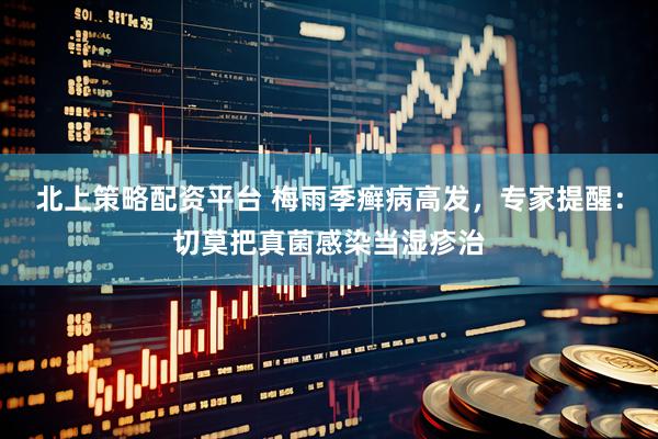 北上策略配资平台 梅雨季癣病高发，专家提醒：切莫把真菌感染当湿疹治