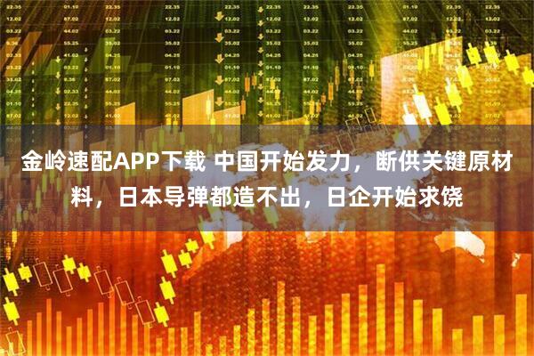 金岭速配APP下载 中国开始发力，断供关键原材料，日本导弹都造不出，日企开始求饶