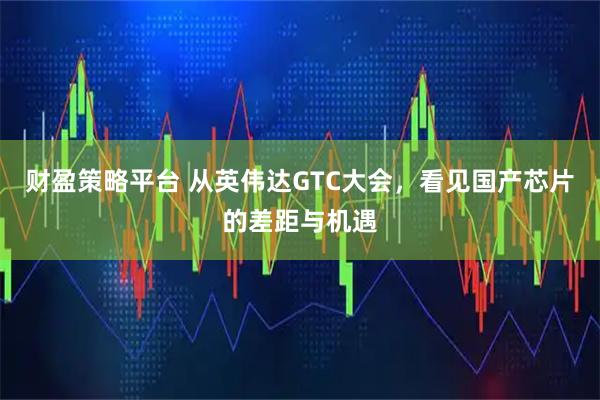 财盈策略平台 从英伟达GTC大会，看见国产芯片的差距与机遇