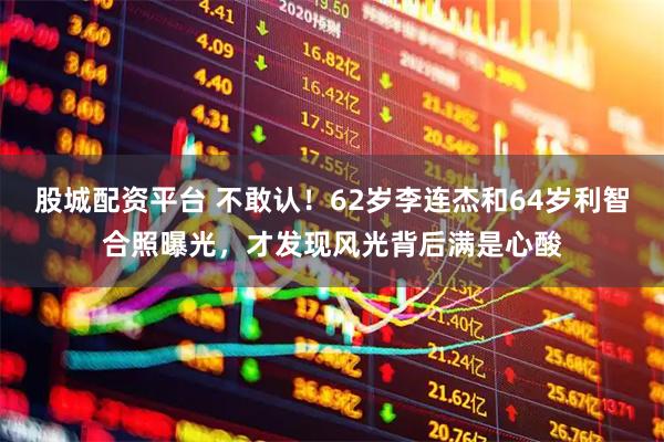 股城配资平台 不敢认！62岁李连杰和64岁利智合照曝光，才发现风光背后满是心酸