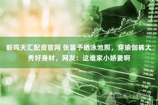 毅鸣天汇配资官网 张馨予晒泳池照，穿瑜伽裤大秀好身材，网友：这谁家小娇妻啊