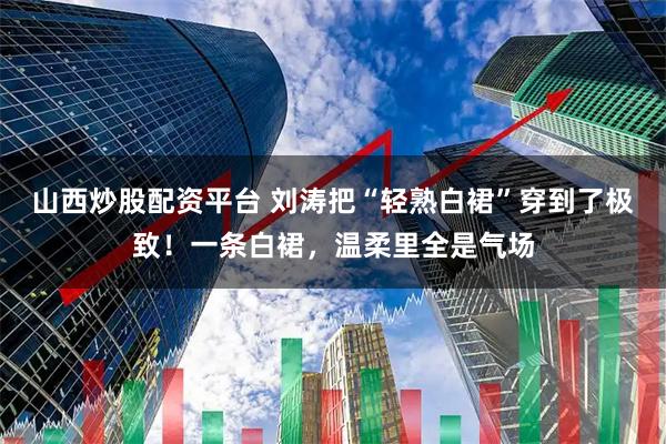 山西炒股配资平台 刘涛把“轻熟白裙”穿到了极致！一条白裙，温柔里全是气场