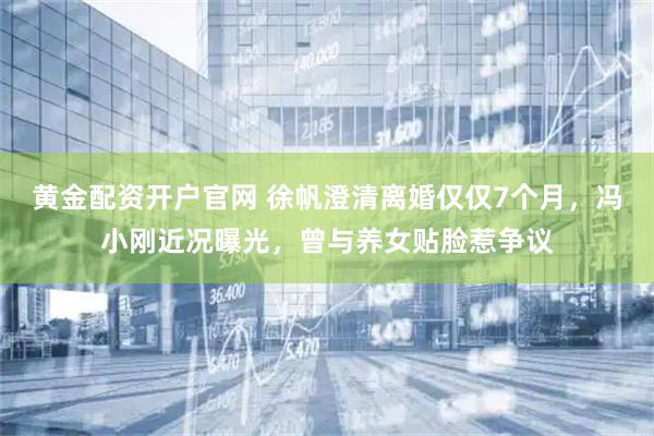 黄金配资开户官网 徐帆澄清离婚仅仅7个月，冯小刚近况曝光，曾与养女贴脸惹争议